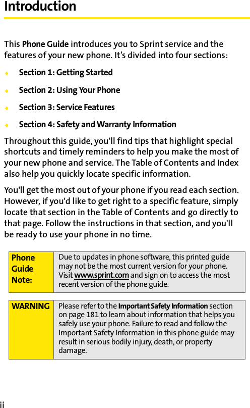 ii IntroductionThis Phone Guide introduces you to Sprint service and the features of your new phone. It’s divided into four sections:ࡗSection 1: Getting StartedࡗSection 2: Using Your PhoneࡗSection 3: Service FeaturesࡗSection 4: Safety and Warranty InformationThroughout this guide, you&apos;ll find tips that highlight special shortcuts and timely reminders to help you make the most of your new phone and service. The Table of Contents and Index also help you quickly locate specific information.You&apos;ll get the most out of your phone if you read each section. However, if you&apos;d like to get right to a specific feature, simply locate that section in the Table of Contents and go directly to that page. Follow the instructions in that section, and you&apos;ll be ready to use your phone in no time.Phone Guide Note:Due to updates in phone software, this printed guide may not be the most current version for your phone. Visit www.sprint.com and sign on to access the most recent version of the phone guide. WARNING Please refer to the Important Safety Information section on page 181 to learn about information that helps you safely use your phone. Failure to read and follow the Important Safety Information in this phone guide may result in serious bodily injury, death, or property damage.