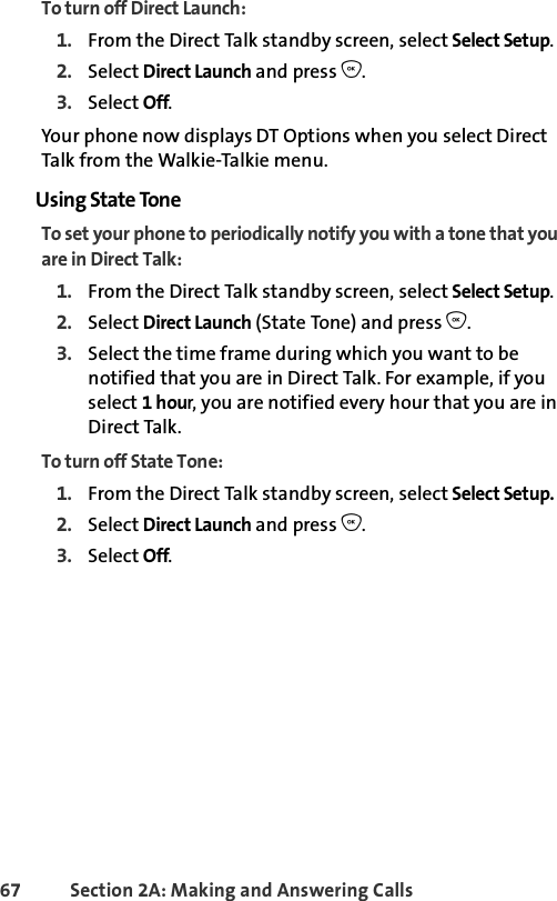 67 Section 2A: Making and Answering Calls To turn off Direct Launch:1. From the Direct Talk standby screen, select Select Setup.2. Select Direct Launch and press O.3. Select Off.Your phone now displays DT Options when you select Direct Talk from the Walkie-Talkie menu.Using State ToneTo set your phone to periodically notify you with a tone that you are in Direct Talk:1. From the Direct Talk standby screen, select Select Setup.2. Select Direct Launch (State Tone) and press O.3. Select the time frame during which you want to be notified that you are in Direct Talk. For example, if you select 1 hour, you are notified every hour that you are in Direct Talk.To turn off State Tone:1. From the Direct Talk standby screen, select Select Setup.2. Select Direct Launch and press O.3. Select Off.
