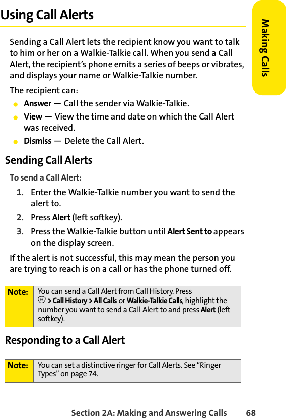 Section 2A: Making and Answering Calls 68Making CallsUsing Call AlertsSending a Call Alert lets the recipient know you want to talk to him or her on a Walkie-Talkie call. When you send a Call Alert, the recipient’s phone emits a series of beeps or vibrates, and displays your name or Walkie-Talkie number. The recipient can:ⅷAnswer — Call the sender via Walkie-Talkie.ⅷView — View the time and date on which the Call Alert was received.ⅷDismiss — Delete the Call Alert. Sending Call AlertsTo send a Call Alert:1. Enter the Walkie-Talkie number you want to send the alert to. 2. Press Alert (left softkey). 3. Press the Walkie-Talkie button until Alert Sent to appears on the display screen.If the alert is not successful, this may mean the person you are trying to reach is on a call or has the phone turned off.Responding to a Call AlertNote: You can send a Call Alert from Call History. PressO &gt; Call History &gt; All Calls or Walkie-Talkie Calls, highlight the number you want to send a Call Alert to and press Alert (left softkey).Note: You can set a distinctive ringer for Call Alerts. See “Ringer Types” on page 74.