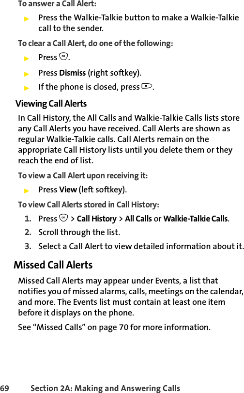 69 Section 2A: Making and Answering Calls To answer a Call Alert:ᮣPress the Walkie-Talkie button to make a Walkie-Talkie call to the sender.To clear a Call Alert, do one of the following:ᮣPress O. ᮣPress Dismiss (right softkey). ᮣIf the phone is closed, press ..Viewing Call AlertsIn Call History, the All Calls and Walkie-Talkie Calls lists store any Call Alerts you have received. Call Alerts are shown as regular Walkie-Talkie calls. Call Alerts remain on the appropriate Call History lists until you delete them or they reach the end of list. To view a Call Alert upon receiving it:ᮣPress View (left softkey).To view Call Alerts stored in Call History:1. Press O &gt; Call History &gt; All Calls or Walkie-Talkie Calls.2. Scroll through the list.3. Select a Call Alert to view detailed information about it.Missed Call AlertsMissed Call Alerts may appear under Events, a list that notifies you of missed alarms, calls, meetings on the calendar, and more. The Events list must contain at least one item before it displays on the phone. See “Missed Calls” on page 70 for more information.