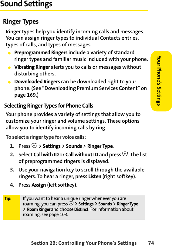 Section 2B: Controlling Your Phone’s Settings 74Your Phone’s SettingsYour Phone’s SettingsSound SettingsRinger TypesRinger types help you identify incoming calls and messages. You can assign ringer types to individual Contacts entries, types of calls, and types of messages.ⅷPreprogrammed Ringers include a variety of standard ringer types and familiar music included with your phone.ⅷVibrating Ringer alerts you to calls or messages without disturbing others.ⅷDownloaded Ringers can be downloaded right to your phone. (See “Downloading Premium Services Content” on page 169.)Selecting Ringer Types for Phone CallsYour phone provides a variety of settings that allow you to customize your ringer and volume settings. These options allow you to identify incoming calls by ring.To select a ringer type for voice calls:1. Press O &gt; Settings &gt; Sounds &gt; Ringer Type.2. Select Call with ID or Call without ID and press O. The list of preprogrammed ringers is displayed.3. Use your navigation key to scroll through the available ringers. To hear a ringer, press Listen (right softkey). 4. Press Assign (left softkey).Tip: If you want to hear a unique ringer whenever you are roaming, you can press O &gt;Settings &gt; Sounds &gt; Ringer Type &gt;Roam Ringer and choose Distinct. For information about roaming, see page 103.