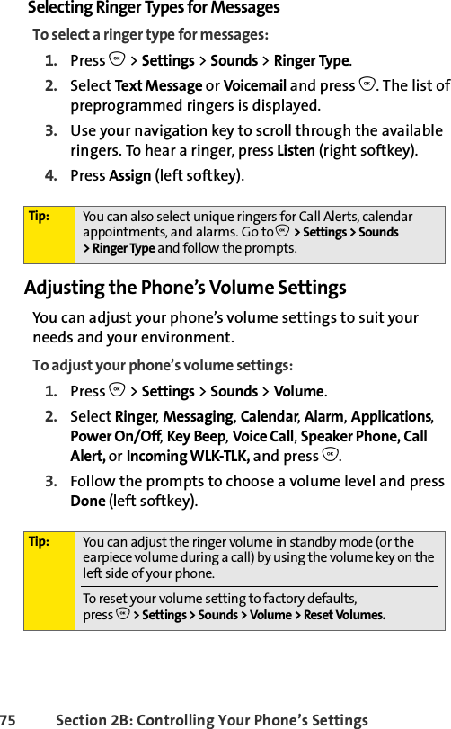 75 Section 2B: Controlling Your Phone’s SettingsSelecting Ringer Types for MessagesTo select a ringer type for messages:1. Press O &gt; Settings &gt; Sounds &gt; Ringer Type.2. Select Text M essage or Voicemail and press O. The list of preprogrammed ringers is displayed.3. Use your navigation key to scroll through the available ringers. To hear a ringer, press Listen (right softkey). 4. Press Assign (left softkey).Adjusting the Phone’s Volume SettingsYou can adjust your phone’s volume settings to suit your needs and your environment.To adjust your phone’s volume settings:1. Press O &gt; Settings &gt; Sounds &gt; Volume.2. Select Ringer, Messaging, Calendar, Alarm, Applications, Power On/Off, Key Beep, Voice Call, Speaker Phone, Call Alert, or Incoming WLK-TLK, and press O.3. Follow the prompts to choose a volume level and press Done (left softkey).Tip: You can also select unique ringers for Call Alerts, calendar appointments, and alarms. Go to O &gt;Settings &gt;Sounds &gt;RingerType and follow the prompts. Tip: You can adjust the ringer volume in standby mode (or the earpiece volume during a call) by using the volume key on the left side of your phone.To reset your volume setting to factory defaults, press O &gt; Settings &gt; Sounds &gt; Volume &gt; Reset Volumes.