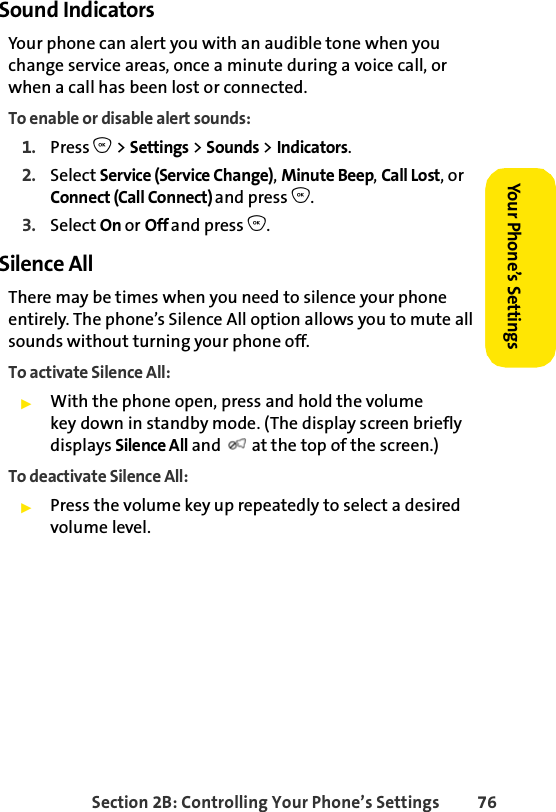 Section 2B: Controlling Your Phone’s Settings 76Your Phone’s SettingsYour Phone’s SettingsSound IndicatorsYour phone can alert you with an audible tone when you change service areas, once a minute during a voice call, or when a call has been lost or connected.To enable or disable alert sounds:1. Press O &gt; Settings &gt; Sounds &gt; Indicators.2. Select Service (Service Change), Minute Beep, Call Lost, or Connect (Call Connect) and press O.3. Select On or Off and press O.Silence AllThere may be times when you need to silence your phone entirely. The phone’s Silence All option allows you to mute all sounds without turning your phone off.To activate Silence All:ᮣWith the phone open, press and hold the volume key down in standby mode. (The display screen briefly displays Silence All and   at the top of the screen.)To deactivate Silence All:ᮣPress the volume key up repeatedly to select a desired volume level. 