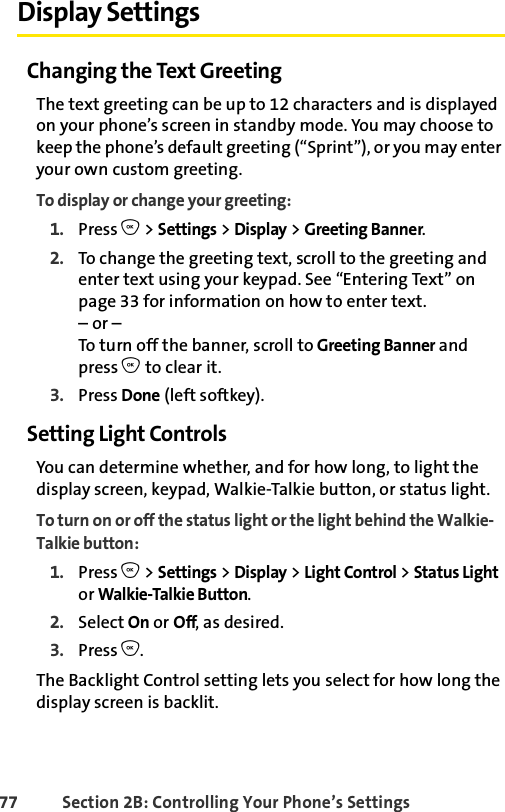 77 Section 2B: Controlling Your Phone’s SettingsDisplay SettingsChanging the Text GreetingThe text greeting can be up to 12 characters and is displayed on your phone’s screen in standby mode. You may choose to keep the phone’s default greeting (“Sprint”), or you may enter your own custom greeting.To display or change your greeting:1. Press O &gt; Settings &gt; Display &gt; Greeting Banner.2. To change the greeting text, scroll to the greeting and enter text using your keypad. See “Entering Text” on page 33 for information on how to enter text.– or –To turn off the banner, scroll to Greeting Banner and press O to clear it.3. Press Done (left softkey).Setting Light ControlsYou can determine whether, and for how long, to light the display screen, keypad, Walkie-Talkie button, or status light.To turn on or off the status light or the light behind the Walkie-Talkie button:1. Press O &gt; Settings &gt; Display &gt; Light Control &gt; Status Light or Walkie-Talkie Button.2. Select On or Off, as desired. 3. Press O.The Backlight Control setting lets you select for how long the display screen is backlit. 