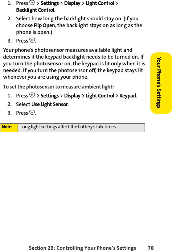 Section 2B: Controlling Your Phone’s Settings 78Your Phone’s SettingsYour Phone’s Settings1. Press O &gt; Settings &gt; Display &gt; Light Control &gt; Backlight Control.2. Select how long the backlight should stay on. (If you choose Flip Open, the backlight stays on as long as the phone is open.)3. Press O.Your phone’s photosensor measures available light and determines if the keypad backlight needs to be turned on. If you turn the photosensor on, the keypad is lit only when it is needed. If you turn the photosensor off, the keypad stays lit whenever you are using your phone.To set the photosensor to measure ambient light:1. Press O &gt; Settings &gt; Display &gt; Light Control &gt; Keypad.2. Select Use Light Sensor.3. Press O.Note: Long light settings affect the battery’s talk times.