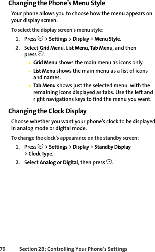 79 Section 2B: Controlling Your Phone’s SettingsChanging the Phone’s Menu StyleYour phone allows you to choose how the menu appears on your display screen.To select the display screen’s menu style:1. Press O &gt; Settings &gt; Display &gt; Menu Style.2. Select Grid Menu, List Menu, Tab Menu, and thenpress O.ⅢGrid Menu shows the main menu as icons only.ⅢList Menu shows the main menu as a list of icons and names.ⅢTab Menu shows just the selected menu, with the remaining icons displayed as tabs. Use the left and right navigations keys to find the menu you want.Changing the Clock DisplayChoose whether you want your phone’s clock to be displayed in analog mode or digital mode.To change the clock’s appearance on the standby screen:1. Press O &gt; Settings &gt; Display &gt; Standby Display &gt;Clock Type.2. Select Analog or Digital, then press O.