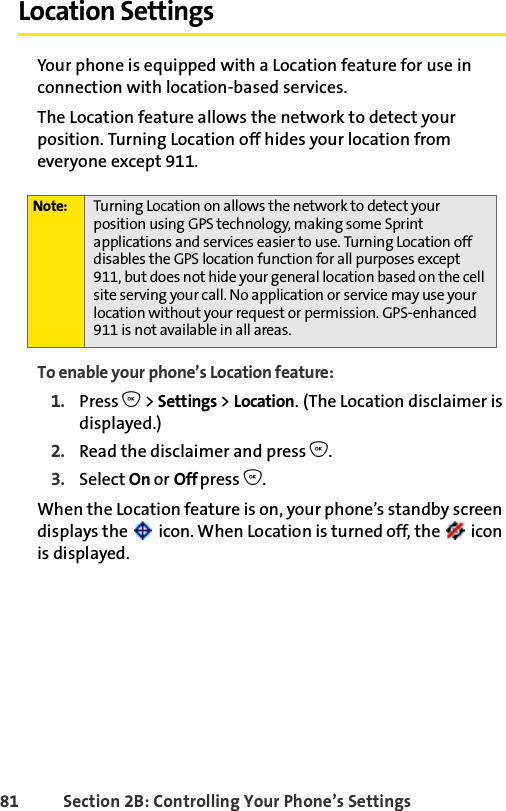 81 Section 2B: Controlling Your Phone’s SettingsLocation SettingsYour phone is equipped with a Location feature for use in connection with location-based services.The Location feature allows the network to detect your position. Turning Location off hides your location from everyone except 911.To enable your phone’s Location feature:1. Press O &gt; Settings &gt; Location. (The Location disclaimer is displayed.)2. Read the disclaimer and press O.3. Select On or Off press O.When the Location feature is on, your phone’s standby screen displays the   icon. When Location is turned off, the   icon is displayed.Note: Turning Location on allows the network to detect your position using GPS technology, making some Sprint applications and services easier to use. Turning Location off disables the GPS location function for all purposes except 911, but does not hide your general location based on the cell site serving your call. No application or service may use your location without your request or permission. GPS-enhanced 911 is not available in all areas.
