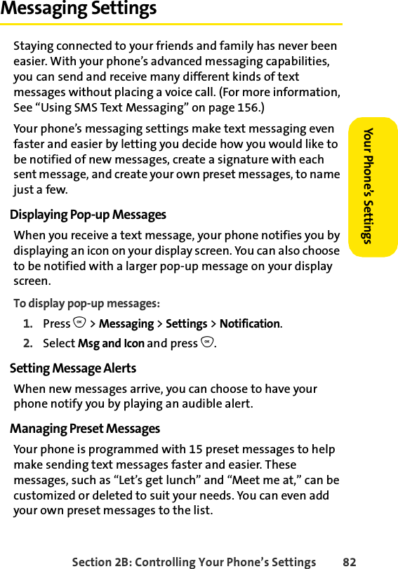 Section 2B: Controlling Your Phone’s Settings 82Your Phone’s SettingsYour Phone’s SettingsMessaging SettingsStaying connected to your friends and family has never been easier. With your phone’s advanced messaging capabilities, you can send and receive many different kinds of text messages without placing a voice call. (For more information, See “Using SMS Text Messaging” on page 156.) Your phone’s messaging settings make text messaging even faster and easier by letting you decide how you would like to be notified of new messages, create a signature with each sent message, and create your own preset messages, to name just a few.Displaying Pop-up MessagesWhen you receive a text message, your phone notifies you by displaying an icon on your display screen. You can also choose to be notified with a larger pop-up message on your display screen.To display pop-up messages:1. Press O &gt; Messaging &gt; Settings &gt;Notification.2. Select Msg and Icon and press O. Setting Message AlertsWhen new messages arrive, you can choose to have your phone notify you by playing an audible alert. Managing Preset MessagesYour phone is programmed with 15 preset messages to help make sending text messages faster and easier. These messages, such as “Let’s get lunch” and “Meet me at,” can be customized or deleted to suit your needs. You can even add your own preset messages to the list.