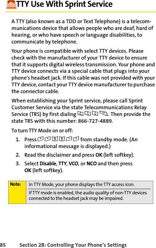 85 Section 2B: Controlling Your Phone’s SettingsTTY Use With Sprint ServiceA TTY (also known as a TDD or Text Telephone) is a telecom-munications device that allows people who are deaf, hard of hearing, or who have speech or language disabilities, to communicate by telephone.Your phone is compatible with select TTY devices. Please check with the manufacturer of your TTY device to ensure that it supports digital wireless transmission. Your phone and TTY device connects via a special cable that plugs into your phone&apos;s headset jack. If this cable was not provided with your TTY device, contact your TTY device manufacturer to purchase the connector cable.When establishing your Sprint service, please call Sprint Customer Service via the state Telecommunications Relay Service (TRS) by first dialing 711s. Then provide the state TRS with this number: 866-727-4889.To turn TTY Mode on or off:1. Press ##889# from standby mode. (An informational message is displayed.)2. Read the disclaimer and press OK (left softkey).3. Select Disable, TTY, VCO, or NCO and then press OK (left softkey). Note: In TTY Mode, your phone displays the TTY access icon. If TTY mode is enabled, the audio quality of non-TTY devices connected to the headset jack may be impaired.