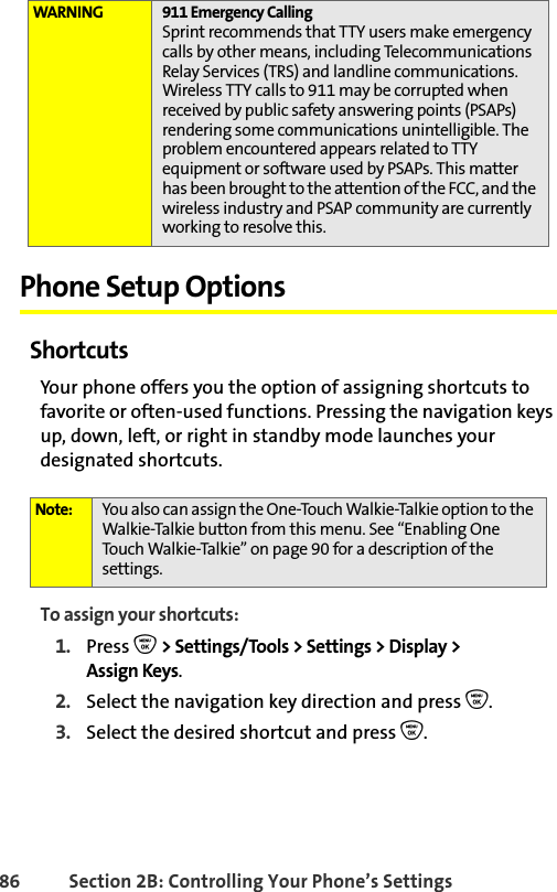 86 Section 2B: Controlling Your Phone’s SettingsPhone Setup OptionsShortcutsYour phone offers you the option of assigning shortcuts to favorite or often-used functions. Pressing the navigation keys up, down, left, or right in standby mode launches your designated shortcuts. To assign your shortcuts:1. Press O &gt; Settings/Tools &gt; Settings &gt; Display &gt; Assign Keys.2. Select the navigation key direction and press O.3. Select the desired shortcut and press O.WARNING 911 Emergency CallingSprint recommends that TTY users make emergency calls by other means, including Telecommunications Relay Services (TRS) and landline communications. Wireless TTY calls to 911 may be corrupted when received by public safety answering points (PSAPs) rendering some communications unintelligible. The problem encountered appears related to TTY equipment or software used by PSAPs. This matter has been brought to the attention of the FCC, and the wireless industry and PSAP community are currently working to resolve this.Note: You also can assign the One-Touch Walkie-Talkie option to the Walkie-Talkie button from this menu. See “Enabling One Touch Walkie-Talkie” on page 90 for a description of the settings. 
