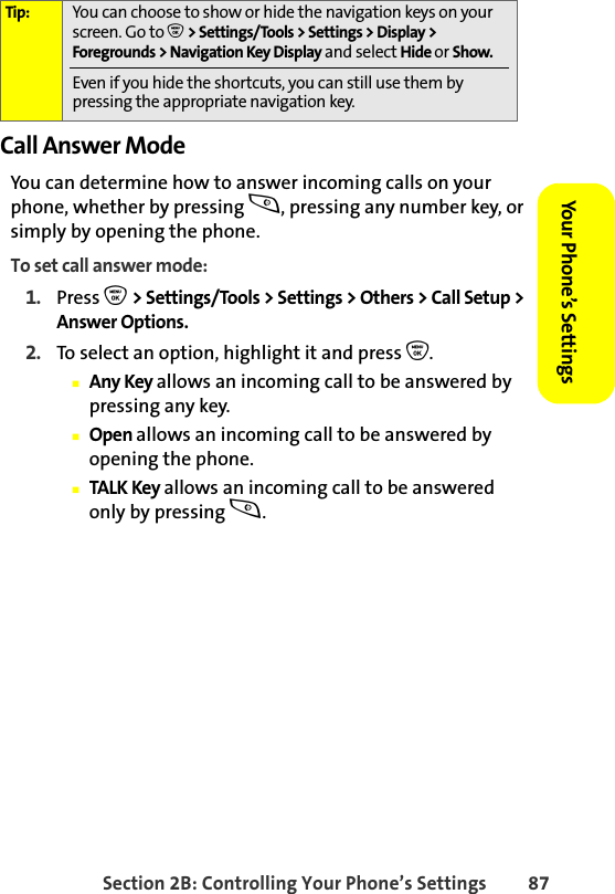 Section 2B: Controlling Your Phone’s Settings 87Your Phone’s SettingsYour Phone’s SettingsCall Answer ModeYou can determine how to answer incoming calls on your phone, whether by pressing s, pressing any number key, or simply by opening the phone.To set call answer mode:1. Press O &gt; Settings/Tools &gt; Settings &gt; Others &gt; Call Setup &gt; Answer Options.2. To select an option, highlight it and press O.䡲Any Key allows an incoming call to be answered by pressing any key.䡲Open allows an incoming call to be answered by opening the phone.䡲TALK Key allows an incoming call to be answered only by pressing s.Tip: You can choose to show or hide the navigation keys on your screen. Go to O &gt; Settings/Tools &gt; Settings &gt; Display &gt; Foregrounds &gt; Navigation Key Display and select Hide or Show. Even if you hide the shortcuts, you can still use them by pressing the appropriate navigation key. 
