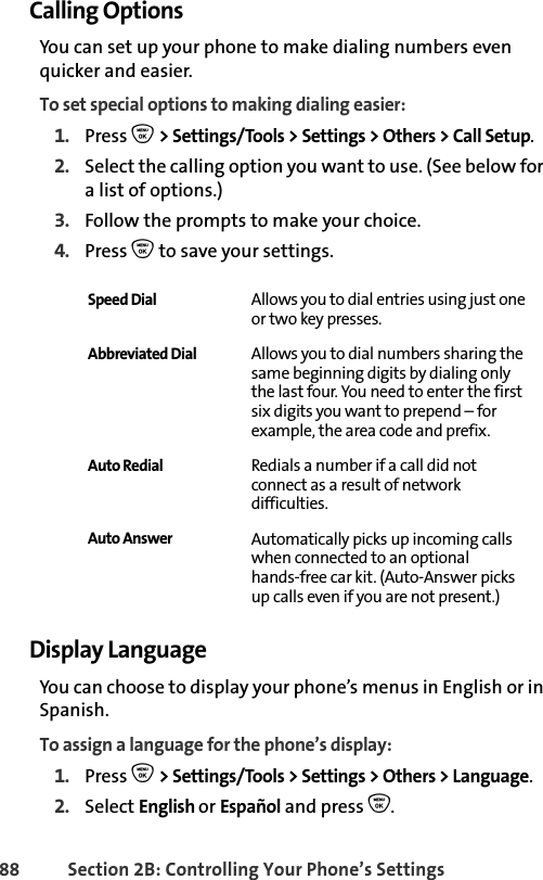 88 Section 2B: Controlling Your Phone’s SettingsCalling OptionsYou can set up your phone to make dialing numbers even quicker and easier. To set special options to making dialing easier:1. Press O &gt; Settings/Tools &gt; Settings &gt; Others &gt; Call Setup. 2. Select the calling option you want to use. (See below for a list of options.) 3. Follow the prompts to make your choice. 4. Press O to save your settings. Display LanguageYou can choose to display your phone’s menus in English or in Spanish.To assign a language for the phone’s display:1. Press O &gt; Settings/Tools &gt; Settings &gt; Others &gt; Language.2. Select English or Español and press O. Speed Dial Allows you to dial entries using just one or two key presses. Abbreviated Dial Allows you to dial numbers sharing the same beginning digits by dialing only the last four. You need to enter the first six digits you want to prepend – for example, the area code and prefix. Auto Redial Redials a number if a call did not connect as a result of network difficulties.Auto Answer Automatically picks up incoming calls when connected to an optional hands-free car kit. (Auto-Answer picks up calls even if you are not present.)