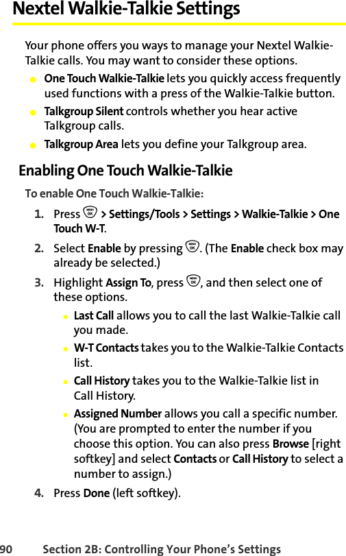 90 Section 2B: Controlling Your Phone’s SettingsNextel Walkie-Talkie SettingsYour phone offers you ways to manage your Nextel Walkie-Talkie calls. You may want to consider these options.䢇One Touch Walkie-Talkie lets you quickly access frequently used functions with a press of the Walkie-Talkie button.䢇Talkgroup Silent controls whether you hear active Talkgroup calls.䢇Talkgroup Area lets you define your Talkgroup area.Enabling One Touch Walkie-TalkieTo enable One Touch Walkie-Talkie:1. Press O &gt; Settings/Tools &gt; Settings &gt; Walkie-Talkie &gt; One Touch W-T.2. Select Enable by pressing O. (The Enable check box may already be selected.)3. Highlight Assign To, press O, and then select one of these options.䡲Last Call allows you to call the last Walkie-Talkie call you made.䡲W-T Contacts takes you to the Walkie-Talkie Contacts list.䡲Call History takes you to the Walkie-Talkie list in Call History.䡲Assigned Number allows you call a specific number. (You are prompted to enter the number if you choose this option. You can also press Browse [right softkey] and select Contacts or Call History to select a number to assign.)4. Press Done (left softkey).