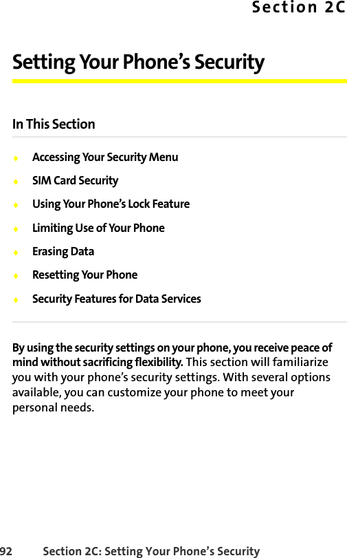 92 Section 2C: Setting Your Phone’s SecuritySection 2CSetting Your Phone’s SecurityIn This Section⽧Accessing Your Security Menu⽧SIM Card Security⽧Using Your Phone’s Lock Feature⽧Limiting Use of Your Phone⽧Erasing Data⽧Resetting Your Phone⽧Security Features for Data ServicesBy using the security settings on your phone, you receive peace of mind without sacrificing flexibility. This section will familiarize you with your phone’s security settings. With several options available, you can customize your phone to meet your personal needs.