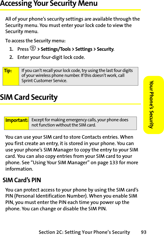 Section 2C: Setting Your Phone’s Security 93Your Phone’s Security Accessing Your Security MenuAll of your phone’s security settings are available through the Security menu. You must enter your lock code to view the Security menu.To access the Security menu:1. Press O &gt; Settings/Tools &gt; Settings &gt; Security.2. Enter your four-digit lock code.SIM Card SecurityYou can use your SIM card to store Contacts entries. When you first create an entry, it is stored in your phone. You can use your phone’s SIM Manager to copy the entry to your SIM card. You can also copy entries from your SIM card to your phone. See “Using Your SIM Manager” on page 133 for more information. SIM Card’s PIN You can protect access to your phone by using the SIM card’s PIN (Personal Identification Number). When you enable SIM PIN, you must enter the PIN each time you power up the phone. You can change or disable the SIM PIN. Tip: If you can’t recall your lock code, try using the last four digits of your wireless phone number. If this doesn’t work, call Sprint Customer Service.Important: Except for making emergency calls, your phone does not function without the SIM card. 