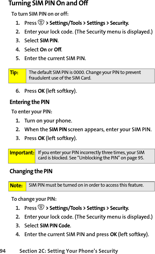 94 Section 2C: Setting Your Phone’s SecurityTurning SIM PIN On and OffTo turn SIM PIN on or off:1. Press O &gt; Settings/Tools &gt; Settings &gt; Security.2. Enter your lock code. (The Security menu is displayed.)3. Select SIM PIN. 4. Select On or Off.5. Enter the current SIM PIN.6. Press OK (left softkey).Entering the PINTo enter your PIN:1. Turn on your phone. 2. When the SIM PIN screen appears, enter your SIM PIN.3. Press OK (left softkey).Changing the PINTo change your PIN:1. Press O &gt; Settings/Tools &gt; Settings &gt; Security.2. Enter your lock code. (The Security menu is displayed.)3. Select SIM PIN Code.4. Enter the current SIM PIN and press OK (left softkey).Tip: The default SIM PIN is 0000. Change your PIN to prevent fraudulent use of the SIM Card. Important: If you enter your PIN incorrectly three times, your SIM card is blocked. See “Unblocking the PIN” on page 95.Note: SIM PIN must be turned on in order to access this feature.
