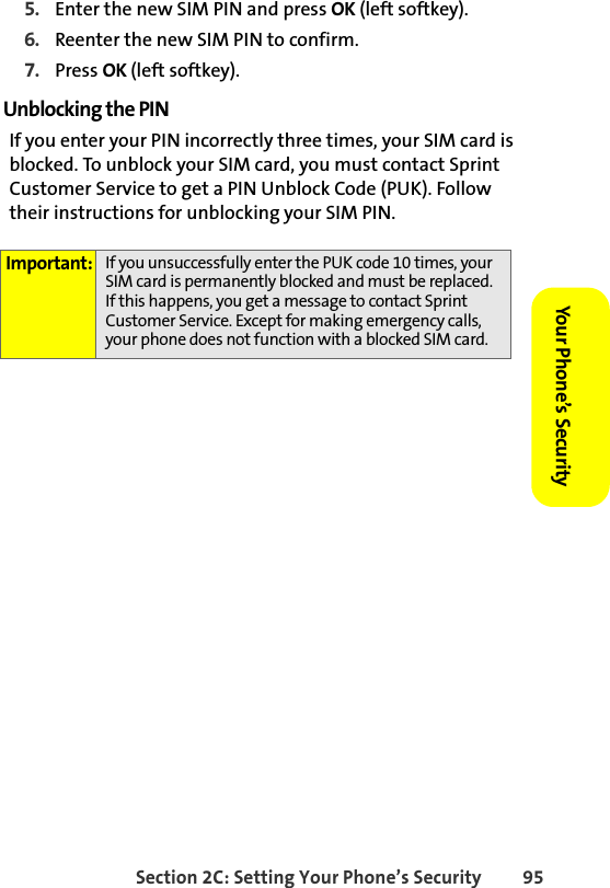 Section 2C: Setting Your Phone’s Security 95Your Phone’s Security 5. Enter the new SIM PIN and press OK (left softkey).6. Reenter the new SIM PIN to confirm.7. Press OK (left softkey). Unblocking the PINIf you enter your PIN incorrectly three times, your SIM card is blocked. To unblock your SIM card, you must contact Sprint Customer Service to get a PIN Unblock Code (PUK). Follow their instructions for unblocking your SIM PIN.Important: If you unsuccessfully enter the PUK code 10 times, your SIM card is permanently blocked and must be replaced. If this happens, you get a message to contact Sprint Customer Service. Except for making emergency calls, your phone does not function with a blocked SIM card.