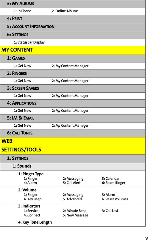 v 3: MY ALBUMS 1: In Phone  2: Online Albums4: PRINT5: ACCOUNT INFORMATION6: SETTINGS1: Statusbar DisplayMY CONTENT1: GAMES1: Get New  2: My Content Manager 2: RINGERS1: Get New  2: My Content Manager3: SCREEN SAVERS1: Get New  2: My Content Manager 4: APPLICATIONS1: Get New  2: My Content Manager 5: IM &amp; EMAIL1: Get New  2: My Content Manager 6: CALL TONESWEBSETTINGS/TOOLS1: SETTINGS1: Sounds1: Ringer Type1: Ringer 2: Messaging 3: Calendar4: Alarm 5: Call Alert 6: Roam Ringer2: Volume1: Ringer 2: Messaging 3: Alarm4: Key Beep 5: Advanced 6: Reset Volumes3: Indicators1: Service  2: Minute Beep 3: Call Lost4: Connect 5: New Message4: Key Tone Length