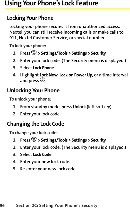 96 Section 2C: Setting Your Phone’s SecurityUsing Your Phone’s Lock FeatureLocking Your PhoneLocking your phone secures it from unauthorized access. Nextel, you can still receive incoming calls or make calls to 911, Nextel Customer Service, or special numbers. To lock your phone:1. Press O &gt; Settings/Tools &gt; Settings &gt; Security.2. Enter your lock code. (The Security menu is displayed.)3. Select Lock Phone.4. Highlight Lock Now, Lock on Power Up, or a time interval and press O. Unlocking Your PhoneTo unlock your phone:1. From standby mode, press Unlock (left softkey). 2. Enter your lock code.Changing the Lock CodeTo change your lock code:1. Press O &gt; Settings/Tools &gt; Settings &gt; Security.2. Enter your lock code. (The Security menu is displayed.)3. Select Lock Code.4. Enter your new lock code.5. Re-enter your new lock code.