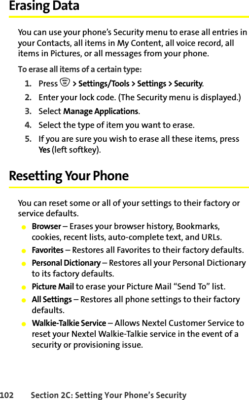 102 Section 2C: Setting Your Phone’s SecurityErasing DataYou can use your phone’s Security menu to erase all entries in your Contacts, all items in My Content, all voice record, all items in Pictures, or all messages from your phone.To erase all items of a certain type:1. Press O &gt; Settings/Tools &gt; Settings &gt; Security.2. Enter your lock code. (The Security menu is displayed.)3. Select Manage Applications.4. Select the type of item you want to erase.5. If you are sure you wish to erase all these items, press Ye s  (left softkey).Resetting Your PhoneYou can reset some or all of your settings to their factory or service defaults. 䢇Browser – Erases your browser history, Bookmarks, cookies, recent lists, auto-complete text, and URLs.䢇Favorites – Restores all Favorites to their factory defaults.䢇Personal Dictionary – Restores all your Personal Dictionary to its factory defaults.䢇Picture Mail to erase your Picture Mail “Send To” list.䢇All Settings – Restores all phone settings to their factory defaults.䢇Walkie-Talkie Service – Allows Nextel Customer Service to reset your Nextel Walkie-Talkie service in the event of a security or provisioning issue. 