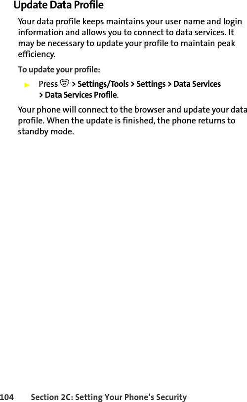 104 Section 2C: Setting Your Phone’s SecurityUpdate Data ProfileYour data profile keeps maintains your user name and login information and allows you to connect to data services. It may be necessary to update your profile to maintain peak efficiency.To update your profile:䊳Press O &gt; Settings/Tools &gt; Settings &gt; Data Services &gt; Data Services Profile.Your phone will connect to the browser and update your data profile. When the update is finished, the phone returns to standby mode.