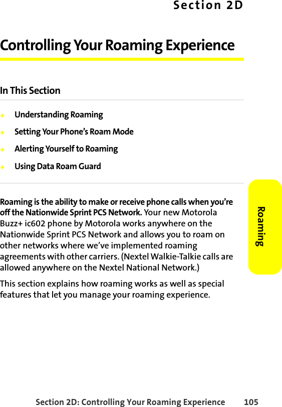 Section 2D: Controlling Your Roaming Experience 105RoamingSection 2DControlling Your Roaming ExperienceIn This Section⽧Understanding Roaming⽧Setting Your Phone’s Roam Mode⽧Alerting Yourself to Roaming⽧Using Data Roam GuardRoaming is the ability to make or receive phone calls when you’re off the Nationwide Sprint PCS Network. Your new Motorola Buzz+ ic602 phone by Motorola works anywhere on the Nationwide Sprint PCS Network and allows you to roam on other networks where we’ve implemented roaming agreements with other carriers. (Nextel Walkie-Talkie calls are allowed anywhere on the Nextel National Network.)This section explains how roaming works as well as special features that let you manage your roaming experience. 