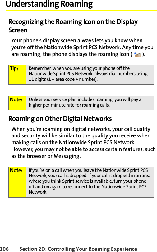 106 Section 2D: Controlling Your Roaming ExperienceUnderstanding RoamingRecognizing the Roaming Icon on the Display ScreenYour phone’s display screen always lets you know when you’re off the Nationwide Sprint PCS Network. Any time you are roaming, the phone displays the roaming icon ( ).Roaming on Other Digital NetworksWhen you’re roaming on digital networks, your call quality and security will be similar to the quality you receive when making calls on the Nationwide Sprint PCS Network. However, you may not be able to access certain features, such as the browser or Messaging.Tip: Remember, when you are using your phone off the Nationwide Sprint PCS Network, always dial numbers using 11 digits (1 + area code + number).Note: Unless your service plan includes roaming, you will pay a higher per-minute rate for roaming calls.Note: If you’re on a call when you leave the Nationwide Sprint PCS Network, your call is dropped. If your call is dropped in an area where you think Sprint service is available, turn your phone off and on again to reconnect to the Nationwide Sprint PCS Network.