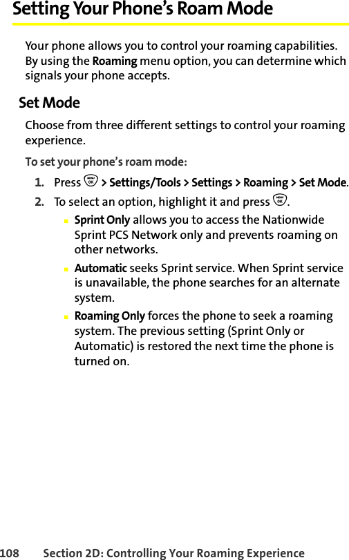 108 Section 2D: Controlling Your Roaming ExperienceSetting Your Phone’s Roam ModeYour phone allows you to control your roaming capabilities. By using the Roaming menu option, you can determine which signals your phone accepts.Set ModeChoose from three different settings to control your roaming experience.To set your phone’s roam mode:1. Press O &gt; Settings/Tools &gt; Settings &gt; Roaming &gt; Set Mode.2. To select an option, highlight it and press O.䡲Sprint Only allows you to access the Nationwide Sprint PCS Network only and prevents roaming on other networks.䡲Automatic seeks Sprint service. When Sprint service is unavailable, the phone searches for an alternate system.䡲Roaming Only forces the phone to seek a roaming system. The previous setting (Sprint Only or Automatic) is restored the next time the phone is turned on.