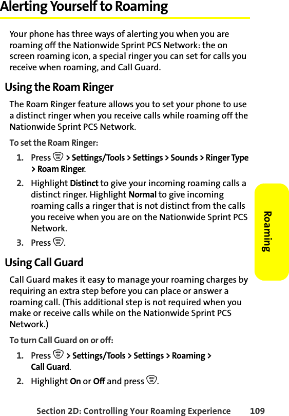 Section 2D: Controlling Your Roaming Experience 109RoamingAlerting Yourself to RoamingYour phone has three ways of alerting you when you are roaming off the Nationwide Sprint PCS Network: the on screen roaming icon, a special ringer you can set for calls you receive when roaming, and Call Guard.Using the Roam RingerThe Roam Ringer feature allows you to set your phone to use a distinct ringer when you receive calls while roaming off the Nationwide Sprint PCS Network.To set the Roam Ringer:1. Press O &gt; Settings/Tools &gt; Settings &gt; Sounds &gt; Ringer Type &gt; Roam Ringer.2. Highlight Distinct to give your incoming roaming calls a distinct ringer. Highlight Normal to give incoming roaming calls a ringer that is not distinct from the calls you receive when you are on the Nationwide Sprint PCS Network.3. Press O.Using Call GuardCall Guard makes it easy to manage your roaming charges by requiring an extra step before you can place or answer a roaming call. (This additional step is not required when you make or receive calls while on the Nationwide Sprint PCS Network.)To turn Call Guard on or off:1. Press O &gt; Settings/Tools &gt; Settings &gt; Roaming &gt; Call Guard.2. Highlight On or Off and press O.