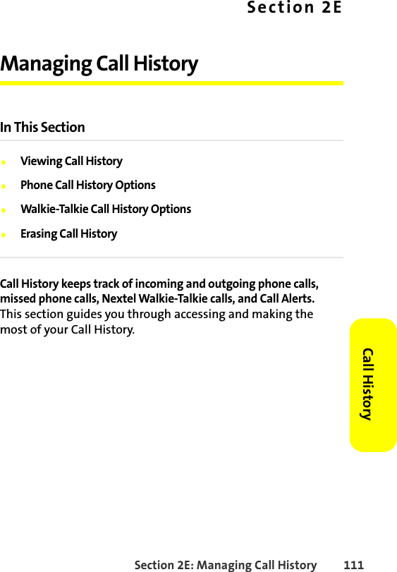 Section 2E: Managing Call History 111Call HistorySection 2EManaging Call HistoryIn This Section⽧Viewing Call History⽧Phone Call History Options⽧Walkie-Talkie Call History Options⽧Erasing Call HistoryCall History keeps track of incoming and outgoing phone calls, missed phone calls, Nextel Walkie-Talkie calls, and Call Alerts. This section guides you through accessing and making the most of your Call History.