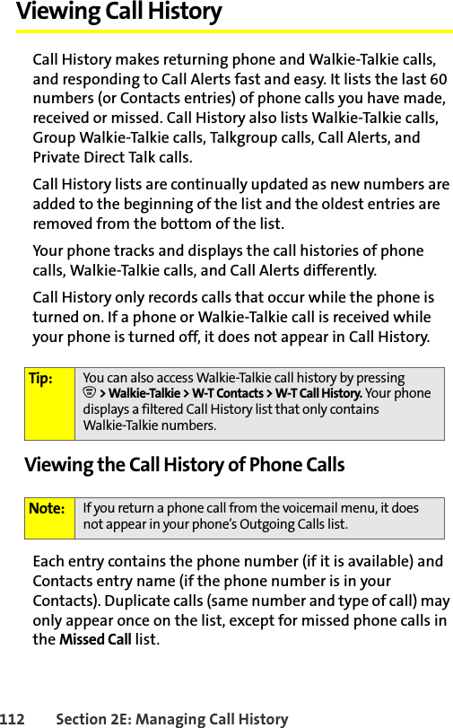 112 Section 2E: Managing Call HistoryViewing Call History Call History makes returning phone and Walkie-Talkie calls, and responding to Call Alerts fast and easy. It lists the last 60 numbers (or Contacts entries) of phone calls you have made, received or missed. Call History also lists Walkie-Talkie calls, Group Walkie-Talkie calls, Talkgroup calls, Call Alerts, and Private Direct Talk calls.Call History lists are continually updated as new numbers are added to the beginning of the list and the oldest entries are removed from the bottom of the list.Your phone tracks and displays the call histories of phone calls, Walkie-Talkie calls, and Call Alerts differently.Call History only records calls that occur while the phone is turned on. If a phone or Walkie-Talkie call is received while your phone is turned off, it does not appear in Call History.Viewing the Call History of Phone CallsEach entry contains the phone number (if it is available) and Contacts entry name (if the phone number is in your Contacts). Duplicate calls (same number and type of call) may only appear once on the list, except for missed phone calls in the Missed Call list.Tip: You can also access Walkie-Talkie call history by pressingO &gt; Walkie-Talkie &gt; W-T Contacts &gt; W-T Call History. Your phone displays a filtered Call History list that only contains Walkie-Talkie numbers. Note: If you return a phone call from the voicemail menu, it does not appear in your phone’s Outgoing Calls list.