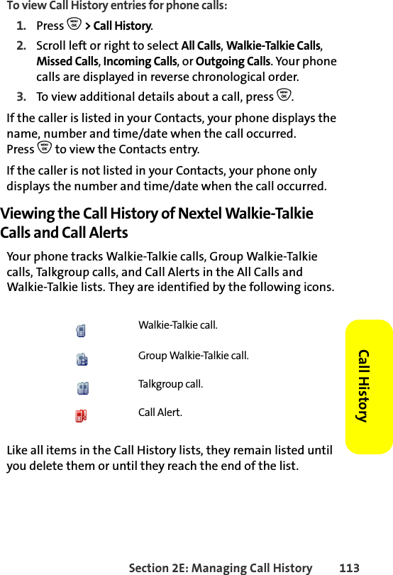 Section 2E: Managing Call History 113Call HistoryTo view Call History entries for phone calls:1. Press O &gt; Call History.2. Scroll left or right to select All Calls, Walkie-Talkie Calls, Missed Calls, Incoming Calls, or Outgoing Calls. Your phone calls are displayed in reverse chronological order. 3. To view additional details about a call, press O.If the caller is listed in your Contacts, your phone displays the name, number and time/date when the call occurred. Press O to view the Contacts entry. If the caller is not listed in your Contacts, your phone only displays the number and time/date when the call occurred. Viewing the Call History of Nextel Walkie-Talkie Calls and Call AlertsYour phone tracks Walkie-Talkie calls, Group Walkie-Talkie calls, Talkgroup calls, and Call Alerts in the All Calls and Walkie-Talkie lists. They are identified by the following icons.Like all items in the Call History lists, they remain listed until you delete them or until they reach the end of the list. Walkie-Talkie call.Group Walkie-Talkie call.Talkgroup call. Call Alert.