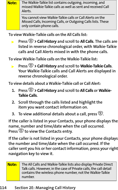114 Section 2E: Managing Call HistoryTo view Walkie-Talkie calls on the All Calls list: 䊳Press O &gt; Call History and scroll to All Calls. The calls are listed in reverse chronological order, with Walkie-Talkie calls and Call Alerts mixed in with the phone calls.To view Walkie-Talkie calls on the Walkie-Talkie list: 䊳Press O &gt; Call History and scroll to Walkie-Talkie Calls. Your Walkie-Talkie calls and Call Alerts are displayed in reverse chronological order. To view details about a Walkie-Talkie call or Call Alert: 1. Press O &gt; Call History and scroll to All Calls or Walkie-Talkie Calls.2. Scroll through the calls listed and highlight the item you want contact information on. 3. To view additional details about a call, press O. If the caller is listed in your Contacts, your phone displays the name, number and time/date when the call occurred.Press O to view the Contacts entry. If the caller is not listed in your Contacts, your phone displays the number and time/date when the call occurred. If the caller sent you his or her contact information, press your right navigation key to view it.Note: The Walkie-Talkie list contains outgoing, incoming, and missed Walkie-Talkie calls as well as sent and received Call Alerts. You cannot view Walkie-Talkie calls or Call Alerts on the Missed Calls, Incoming Calls, or Outgoing Calls lists. These only contain phone calls. Note: The All Calls and Walkie-Talkie lists also display Private Direct Talk calls. However, in the case of Private calls, the call detail contains the wireless phone number, not the Walkie-Talkie number.