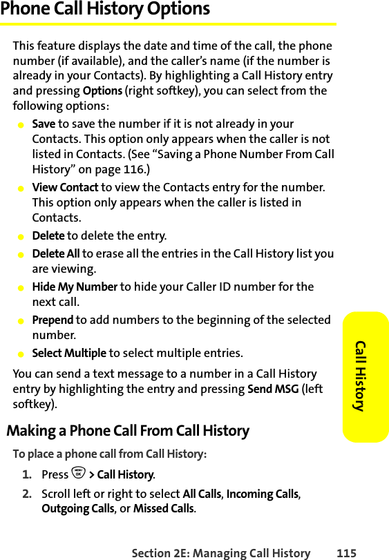Section 2E: Managing Call History 115Call HistoryPhone Call History OptionsThis feature displays the date and time of the call, the phone number (if available), and the caller’s name (if the number is already in your Contacts). By highlighting a Call History entry and pressing Options (right softkey), you can select from the following options:䢇Save to save the number if it is not already in your Contacts. This option only appears when the caller is not listed in Contacts. (See “Saving a Phone Number From Call History” on page 116.)䢇View Contact to view the Contacts entry for the number. This option only appears when the caller is listed in Contacts.䢇Delete to delete the entry.䢇Delete All to erase all the entries in the Call History list you are viewing. 䢇Hide My Number to hide your Caller ID number for the next call.䢇Prepend to add numbers to the beginning of the selected number.䢇Select Multiple to select multiple entries. You can send a text message to a number in a Call History entry by highlighting the entry and pressing Send MSG (left softkey).Making a Phone Call From Call HistoryTo place a phone call from Call History:1. Press O &gt; Call History.2. Scroll left or right to select All Calls, Incoming Calls, Outgoing Calls, or Missed Calls.