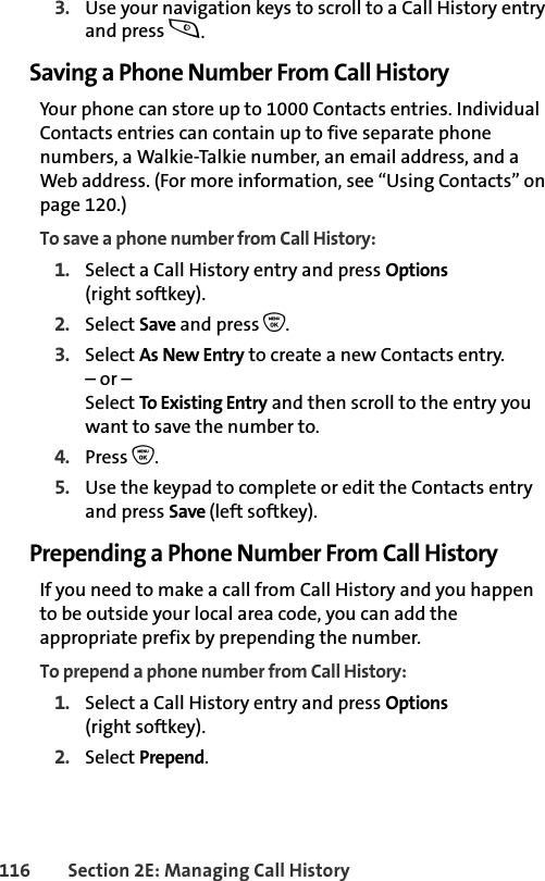 116 Section 2E: Managing Call History3. Use your navigation keys to scroll to a Call History entry and press s.Saving a Phone Number From Call HistoryYour phone can store up to 1000 Contacts entries. Individual Contacts entries can contain up to five separate phone numbers, a Walkie-Talkie number, an email address, and a Web address. (For more information, see “Using Contacts” on page 120.)To save a phone number from Call History:1. Select a Call History entry and press Options (right softkey).2. Select Save and press O.3. Select As New Entry to create a new Contacts entry. – or – Select To Existing Entry and then scroll to the entry you want to save the number to.4. Press O.5. Use the keypad to complete or edit the Contacts entry and press Save (left softkey).Prepending a Phone Number From Call HistoryIf you need to make a call from Call History and you happen to be outside your local area code, you can add the appropriate prefix by prepending the number.To prepend a phone number from Call History:1. Select a Call History entry and press Options (right softkey).2. Select Prepend.