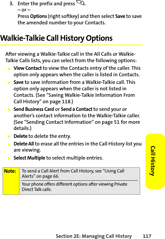 Section 2E: Managing Call History 117Call History3. Enter the prefix and press s.– or – Press Options (right softkey) and then select Save to save the amended number to your Contacts. Walkie-Talkie Call History OptionsAfter viewing a Walkie-Talkie call in the All Calls or Walkie-Talkie Calls lists, you can select from the following options:䢇View Contact to view the Contacts entry of the caller. This option only appears when the caller is listed in Contacts. 䢇Save to save information from a Walkie-Talkie call. This option only appears when the caller is not listed in Contacts. (See “Saving Walkie-Talkie Information From Call History” on page 118.) 䢇Send Business Card or Send a Contact to send your or another’s contact information to the Walkie-Talkie caller. (See “Sending Contact Information” on page 51 for more details.)䢇Delete to delete the entry.䢇Delete All to erase all the entries in the Call History list you are viewing. 䢇Select Multiple to select multiple entries. Note: To send a Call Alert from Call History, see “Using Call Alerts” on page 66. Your phone offers different options after viewing Private Direct Talk calls. 