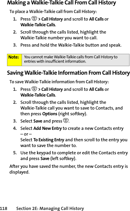 118 Section 2E: Managing Call HistoryMaking a Walkie-Talkie Call From Call HistoryTo place a Walkie-Talkie call from Call History:1. Press O &gt; Call History and scroll to All Calls orWalkie-Talkie Calls.2. Scroll through the calls listed, highlight the Walkie-Talkie number you want to call.3. Press and hold the Walkie-Talkie button and speak. Saving Walkie-Talkie Information From Call HistoryTo save Walkie-Talkie information from Call History:1. Press O &gt; Call History and scroll to All Calls orWalkie-Talkie Calls.2. Scroll through the calls listed, highlight the Walkie-Talkie call you want to save to Contacts, and then press Options (right softkey).3. Select Save and press O.4. Select Add New Entry to create a new Contacts entry – or – Select To Existing Entry and then scroll to the entry you want to save the number to.5. Use the keypad to complete or edit the Contacts entry and press Save (left softkey).After you have saved the number, the new Contacts entry is displayed. Note: You cannot make Walkie-Talkie calls from Call History to entries with insufficient information. 