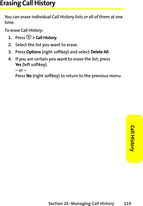 Section 2E: Managing Call History 119Call HistoryErasing Call HistoryYou can erase individual Call History lists or all of them at one time. To erase Call History:1. Press O &gt; Call History.2. Select the list you want to erase.3. Press Options (right softkey) and select Delete All.4. If you are certain you want to erase the list, press Yes (left softkey).– or –Press No (right softkey) to return to the previous menu. 