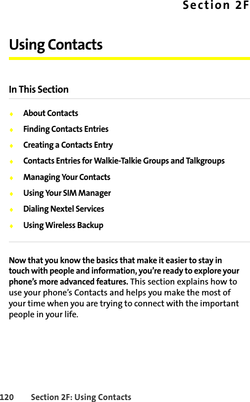 120 Section 2F: Using ContactsSection 2FUsing ContactsIn This Section⽧About Contacts⽧Finding Contacts Entries⽧Creating a Contacts Entry⽧Contacts Entries for Walkie-Talkie Groups and Talkgroups⽧Managing Your Contacts⽧Using Your SIM Manager⽧Dialing Nextel Services⽧Using Wireless BackupNow that you know the basics that make it easier to stay in touch with people and information, you’re ready to explore your phone’s more advanced features. This section explains how to use your phone’s Contacts and helps you make the most of your time when you are trying to connect with the important people in your life.