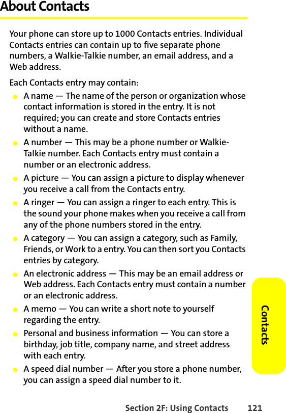 Section 2F: Using Contacts 121ContactsAbout ContactsYour phone can store up to 1000 Contacts entries. Individual Contacts entries can contain up to five separate phone numbers, a Walkie-Talkie number, an email address, and a Web address. Each Contacts entry may contain:䢇A name — The name of the person or organization whose contact information is stored in the entry. It is not required; you can create and store Contacts entries without a name. 䢇A number — This may be a phone number or Walkie-Talkie number. Each Contacts entry must contain a number or an electronic address.䢇A picture — You can assign a picture to display whenever you receive a call from the Contacts entry.䢇A ringer — You can assign a ringer to each entry. This is the sound your phone makes when you receive a call from any of the phone numbers stored in the entry.䢇A category — You can assign a category, such as Family, Friends, or Work to a entry. You can then sort you Contacts entries by category.䢇An electronic address — This may be an email address or Web address. Each Contacts entry must contain a number or an electronic address.䢇A memo — You can write a short note to yourself regarding the entry.䢇Personal and business information — You can store a birthday, job title, company name, and street address with each entry.䢇A speed dial number — After you store a phone number, you can assign a speed dial number to it. 