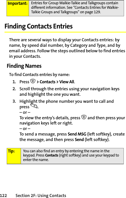 122 Section 2F: Using ContactsFinding Contacts EntriesThere are several ways to display your Contacts entries: by name, by speed dial number, by Category and Type, and by email address. Follow the steps outlined below to find entries in your Contacts.Finding NamesTo find Contacts entries by name:1. Press O &gt; Contacts &gt; View All.2. Scroll through the entries using your navigation keys and highlight the one you want.3. Highlight the phone number you want to call and press s.– or –To view the entry’s details, press O and then press your navigation keys left or right.– or –To send a message, press Send MSG (left softkey), create the message, and then press Send (left softkey).Important: Entries for Group Walkie-Talkie and Talkgroups contain different information. See “Contacts Entries for Walkie-Talkie Groups and Talkgroups” on page 129.Tip: You can also find an entry by entering the name in the keypad. Press Contacts (right softkey) and use your keypad to enter the name. 
