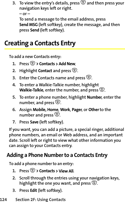 124 Section 2F: Using Contacts3. To view the entry’s details, press O and then press your navigation keys left or right.– or –To send a message to the email address, press Send MSG (left softkey), create the message, and then press Send (left softkey).Creating a Contacts EntryTo add a new Contacts entry:1. Press O &gt; Contacts &gt; Add New.2. Highlight Contact and press O.3. Enter the Contacts name and press O. 4. To enter a Walkie-Talkie number, highlight Walkie-Talkie, enter the number, and press O.5. To enter a phone number, highlight Number, enter the number, and press O.6. Assign Mobile, Home, Work, Pager, or Other to the number and press O.7. Press Save (left softkey). If you want, you can add a picture, a special ringer, additional phone numbers, an email or Web address, and an important date. Scroll left or right to view what other information you can assign to your Contacts entry. Adding a Phone Number to a Contacts EntryTo add a phone number to an entry:1. Press O &gt; Contacts &gt; View All.2. Scroll through the entries using your navigation keys, highlight the one you want, and press O.3. Press Edit (left softkey). 