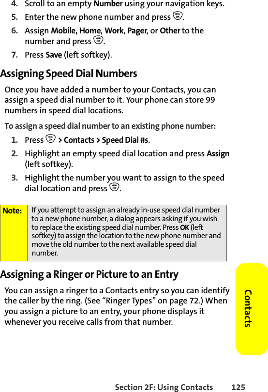 Section 2F: Using Contacts 125Contacts4. Scroll to an empty Number using your navigation keys.5. Enter the new phone number and press O.6. Assign Mobile, Home, Work, Pager, or Other to the number and press O.7. Press Save (left softkey). Assigning Speed Dial NumbersOnce you have added a number to your Contacts, you can assign a speed dial number to it. Your phone can store 99 numbers in speed dial locations.To assign a speed dial number to an existing phone number:1. Press O &gt; Contacts &gt; Speed Dial #s. 2. Highlight an empty speed dial location and press Assign (left softkey).3. Highlight the number you want to assign to the speed dial location and press O.Assigning a Ringer or Picture to an EntryYou can assign a ringer to a Contacts entry so you can identify the caller by the ring. (See “Ringer Types” on page 72.) When you assign a picture to an entry, your phone displays it whenever you receive calls from that number.Note: If you attempt to assign an already in-use speed dial number to a new phone number, a dialog appears asking if you wish to replace the existing speed dial number. Press OK (left softkey) to assign the location to the new phone number and move the old number to the next available speed dial number.