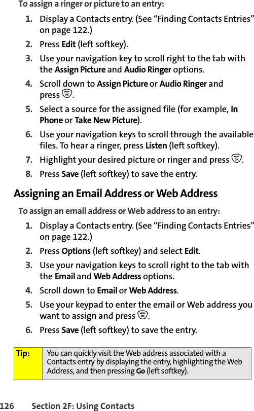 126 Section 2F: Using ContactsTo assign a ringer or picture to an entry:1. Display a Contacts entry. (See “Finding Contacts Entries” on page 122.)2. Press Edit (left softkey). 3. Use your navigation key to scroll right to the tab with the Assign Picture and Audio Ringer options.4. Scroll down to Assign Picture or Audio Ringer and press O.5. Select a source for the assigned file (for example, In Phone or Take New Picture).6. Use your navigation keys to scroll through the available files. To hear a ringer, press Listen (left softkey).7. Highlight your desired picture or ringer and press O.8. Press Save (left softkey) to save the entry.Assigning an Email Address or Web AddressTo assign an email address or Web address to an entry:1. Display a Contacts entry. (See “Finding Contacts Entries” on page 122.)2. Press Options (left softkey) and select Edit. 3. Use your navigation keys to scroll right to the tab with the Email and Web Address options.4. Scroll down to Email or Web Address.5. Use your keypad to enter the email or Web address you want to assign and press O.6. Press Save (left softkey) to save the entry.Tip: You can quickly visit the Web address associated with a Contacts entry by displaying the entry, highlighting the Web Address, and then pressing Go (left softkey).