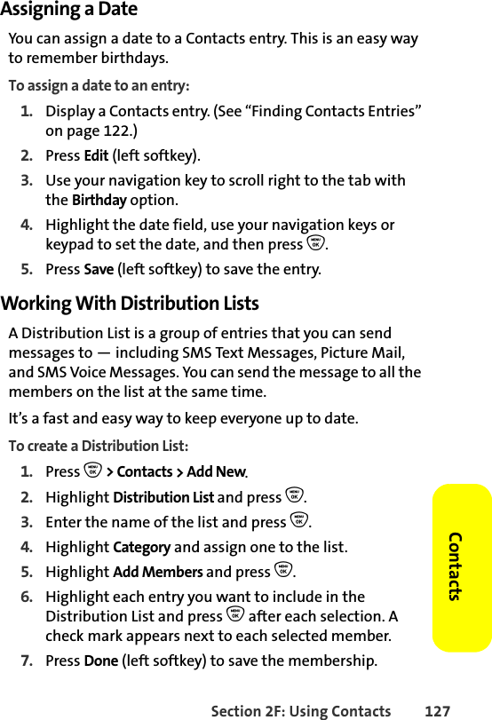 Section 2F: Using Contacts 127ContactsAssigning a DateYou can assign a date to a Contacts entry. This is an easy way to remember birthdays. To assign a date to an entry:1. Display a Contacts entry. (See “Finding Contacts Entries” on page 122.)2. Press Edit (left softkey). 3. Use your navigation key to scroll right to the tab with the Birthday option.4. Highlight the date field, use your navigation keys or keypad to set the date, and then press O.5. Press Save (left softkey) to save the entry.Working With Distribution ListsA Distribution List is a group of entries that you can send messages to — including SMS Text Messages, Picture Mail, and SMS Voice Messages. You can send the message to all the members on the list at the same time. It’s a fast and easy way to keep everyone up to date. To create a Distribution List:1. Press O &gt; Contacts &gt; Add New.2. Highlight Distribution List and press O.3. Enter the name of the list and press O. 4. Highlight Category and assign one to the list. 5. Highlight Add Members and press O.6. Highlight each entry you want to include in the Distribution List and press O after each selection. A check mark appears next to each selected member.7. Press Done (left softkey) to save the membership.