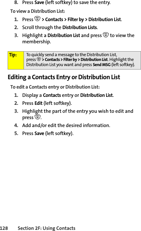 128 Section 2F: Using Contacts8. Press Save (left softkey) to save the entry.To view a Distribution List:1. Press O &gt; Contacts &gt; Filter by &gt; Distribution List.2. Scroll through the Distribution Lists. 3. Highlight a Distribution List and press O to view the membership. Editing a Contacts Entry or Distribution ListTo edit a Contacts entry or Distribution List:1. Display a Contacts entry or Distribution List. 2. Press Edit (left softkey). 3. Highlight the part of the entry you wish to edit and press O.4. Add and/or edit the desired information.5. Press Save (left softkey). Tip: To quickly send a message to the Distribution List, press O&gt; Contacts &gt; Filter by &gt; Distribution List. Highlight the Distribution List you want and press Send MSG (left softkey).