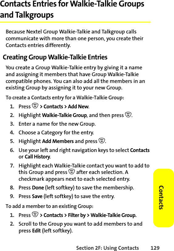 Section 2F: Using Contacts 129ContactsContacts Entries for Walkie-Talkie Groups and TalkgroupsBecause Nextel Group Walkie-Talkie and Talkgroup calls communicate with more than one person, you create their Contacts entries differently.Creating Group Walkie-Talkie EntriesYou create a Group Walkie-Talkie entry by giving it a name and assigning it members that have Group Walkie-Talkie compatible phones. You can also add all the members in an existing Group by assigning it to your new Group.To create a Contacts entry for a Walkie-Talkie Group:1. Press O &gt; Contacts &gt; Add New.2. Highlight Walkie-Talkie Group, and then press O. 3. Enter a name for the new Group. 4. Choose a Category for the entry. 5. Highlight Add Members and press O.6. Use your left and right navigation keys to select Contacts or Call History. 7. Highlight each Walkie-Talkie contact you want to add to this Group and press O after each selection. A checkmark appears next to each selected entry. 8. Press Done (left softkey) to save the membership.9. Press Save (left softkey) to save the entry.To add a member to an existing Group:1. Press O &gt; Contacts &gt; Filter by &gt; Walkie-Talkie Group. 2. Scroll to the Group you want to add members to and press Edit (left softkey).