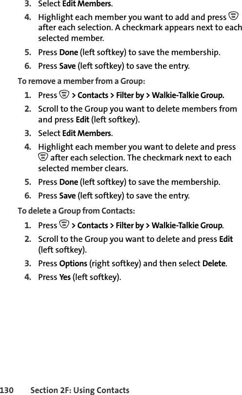 130 Section 2F: Using Contacts3. Select Edit Members.4. Highlight each member you want to add and press O after each selection. A checkmark appears next to each selected member. 5. Press Done (left softkey) to save the membership.6. Press Save (left softkey) to save the entry.To remove a member from a Group:1. Press O &gt; Contacts &gt; Filter by &gt; Walkie-Talkie Group. 2. Scroll to the Group you want to delete members from and press Edit (left softkey).3. Select Edit Members.4. Highlight each member you want to delete and press O after each selection. The checkmark next to each selected member clears. 5. Press Done (left softkey) to save the membership.6. Press Save (left softkey) to save the entry.To delete a Group from Contacts:1. Press O &gt; Contacts &gt; Filter by &gt; Walkie-Talkie Group. 2. Scroll to the Group you want to delete and press Edit (left softkey).3. Press Options (right softkey) and then select Delete.4. Press Yes (left softkey).