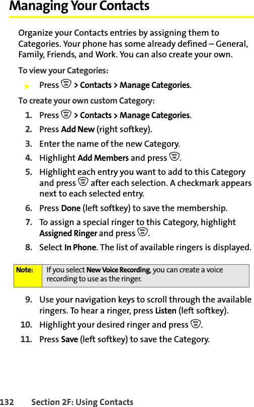 132 Section 2F: Using ContactsManaging Your ContactsOrganize your Contacts entries by assigning them to Categories. Your phone has some already defined – General, Family, Friends, and Work. You can also create your own. To view your Categories: 䊳Press O &gt; Contacts &gt; Manage Categories.To create your own custom Category: 1. Press O &gt; Contacts &gt; Manage Categories.2. Press Add New (right softkey).3. Enter the name of the new Category. 4. Highlight Add Members and press O.5. Highlight each entry you want to add to this Category and press O after each selection. A checkmark appears next to each selected entry. 6. Press Done (left softkey) to save the membership.7. To assign a special ringer to this Category, highlight Assigned Ringer and press O. 8. Select In Phone. The list of available ringers is displayed.9. Use your navigation keys to scroll through the available ringers. To hear a ringer, press Listen (left softkey).10. Highlight your desired ringer and press O.11. Press Save (left softkey) to save the Category. Note: If you select New Voice Recording, you can create a voice recording to use as the ringer. 