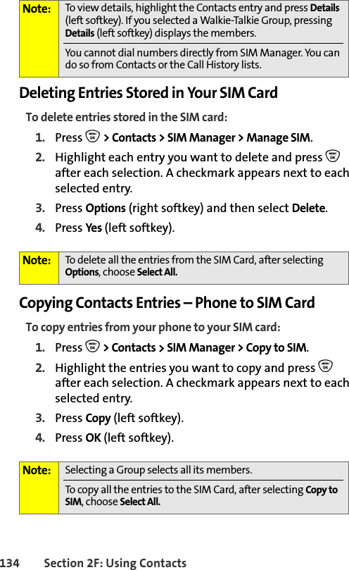 134 Section 2F: Using ContactsDeleting Entries Stored in Your SIM CardTo delete entries stored in the SIM card:1. Press O &gt; Contacts &gt; SIM Manager &gt; Manage SIM.2. Highlight each entry you want to delete and press O after each selection. A checkmark appears next to each selected entry. 3. Press Options (right softkey) and then select Delete. 4. Press Yes (left softkey).Copying Contacts Entries – Phone to SIM CardTo copy entries from your phone to your SIM card:1. Press O &gt; Contacts &gt; SIM Manager &gt; Copy to SIM. 2. Highlight the entries you want to copy and press O after each selection. A checkmark appears next to each selected entry. 3. Press Copy (left softkey). 4. Press OK (left softkey).Note: To view details, highlight the Contacts entry and press Details (left softkey). If you selected a Walkie-Talkie Group, pressing Details (left softkey) displays the members. You cannot dial numbers directly from SIM Manager. You can do so from Contacts or the Call History lists.Note: To delete all the entries from the SIM Card, after selecting Options, choose Select All. Note: Selecting a Group selects all its members.To copy all the entries to the SIM Card, after selecting Copy to SIM, choose Select All.